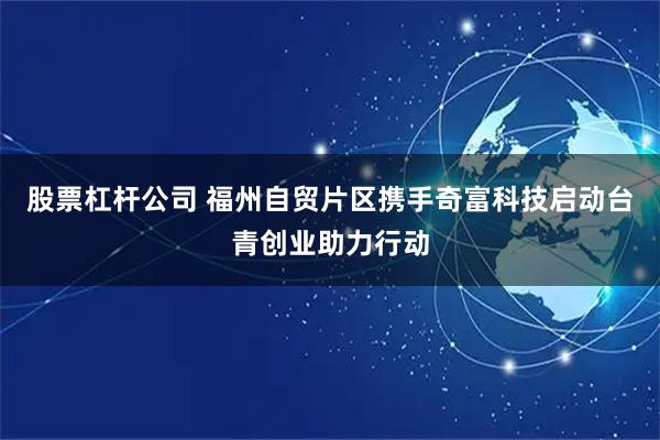 股票杠杆公司 福州自贸片区携手奇富科技启动台青创业助力行动