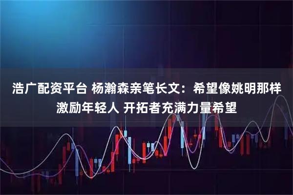 浩广配资平台 杨瀚森亲笔长文：希望像姚明那样激励年轻人 开拓者充满力量希望