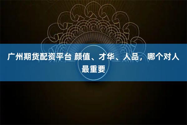 广州期货配资平台 颜值、才华、人品，哪个对人最重要