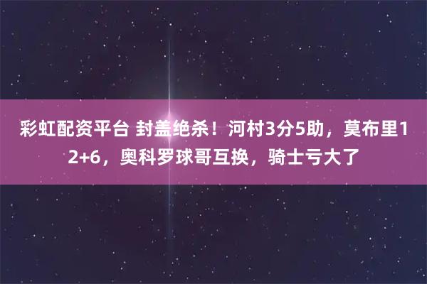 彩虹配资平台 封盖绝杀！河村3分5助，莫布里12+6，奥科罗球哥互换，骑士亏大了