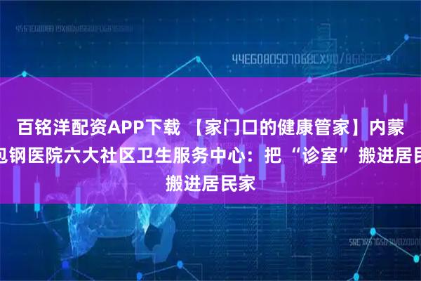 百铭洋配资APP下载 【家门口的健康管家】内蒙古包钢医院六大社区卫生服务中心：把 “诊室” 搬进居民家