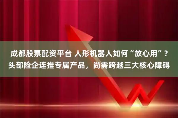 成都股票配资平台 人形机器人如何“放心用”？头部险企连推专属产品，尚需跨越三大核心障碍