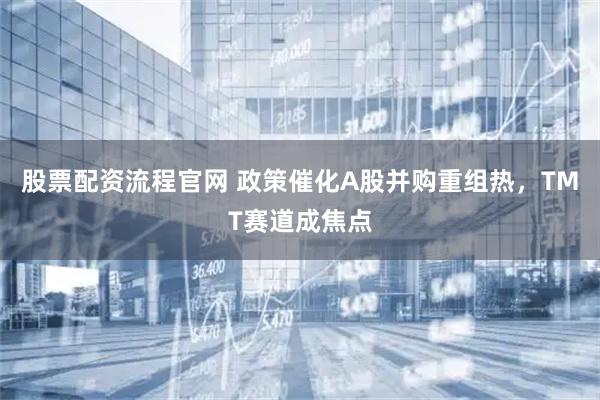 股票配资流程官网 政策催化A股并购重组热，TMT赛道成焦点