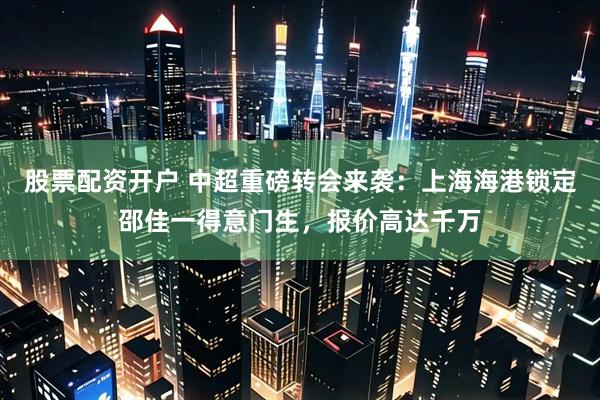股票配资开户 中超重磅转会来袭：上海海港锁定邵佳一得意门生，报价高达千万
