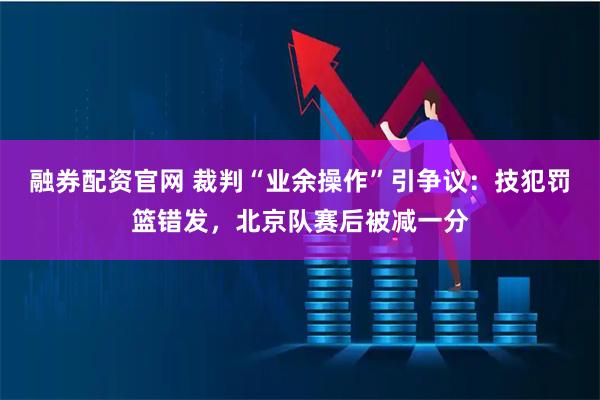 融券配资官网 裁判“业余操作”引争议：技犯罚篮错发，北京队赛后被减一分