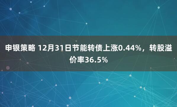 申银策略 12月31日节能转债上涨0.44%，转股溢价率36.5%