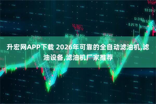 升宏网APP下载 2026年可靠的全自动滤油机,滤油设备,滤油机厂家推荐