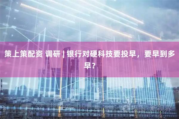 策上策配资 调研 | 银行对硬科技要投早，要早到多早？