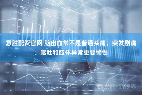 意胜配资官网 脑出血常不是普通头痛，突发剧痛、呕吐和肢体异常更要警惕