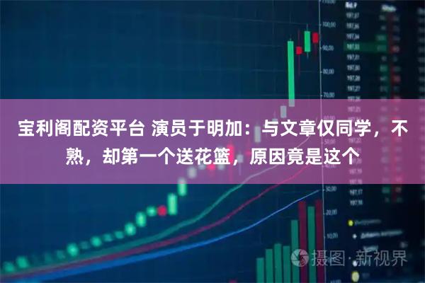 宝利阁配资平台 演员于明加：与文章仅同学，不熟，却第一个送花篮，原因竟是这个