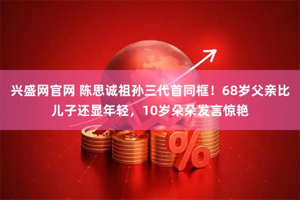 兴盛网官网 陈思诚祖孙三代首同框！68岁父亲比儿子还显年轻，10岁朵朵发言惊艳