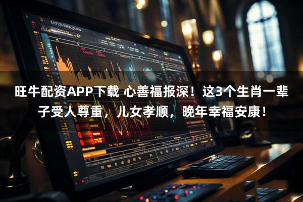 旺牛配资APP下载 心善福报深！这3个生肖一辈子受人尊重，儿女孝顺，晚年幸福安康！