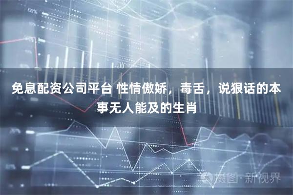 免息配资公司平台 性情傲娇，毒舌，说狠话的本事无人能及的生肖